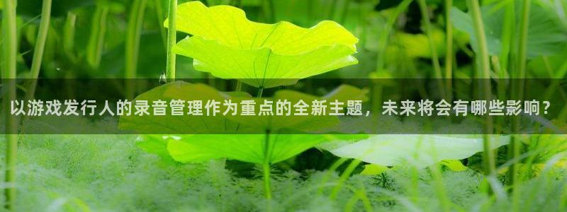 pp电子官网平台代理条件如何：以游戏发行人的录音管理作为重点的全新主题，未来将会有哪些影响？